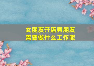 女朋友开店男朋友需要做什么工作呢