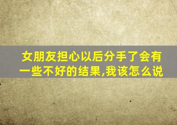 女朋友担心以后分手了会有一些不好的结果,我该怎么说