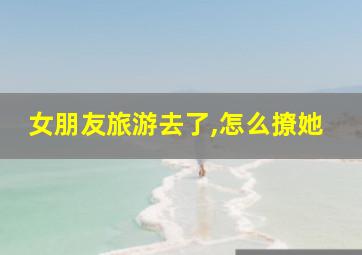 女朋友旅游去了,怎么撩她