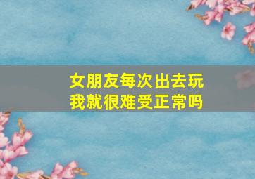 女朋友每次出去玩我就很难受正常吗