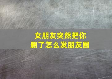 女朋友突然把你删了怎么发朋友圈