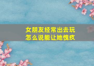 女朋友经常出去玩怎么说能让她愧疚