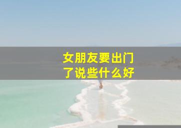 女朋友要出门了说些什么好