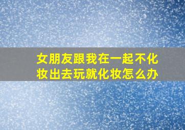 女朋友跟我在一起不化妆出去玩就化妆怎么办