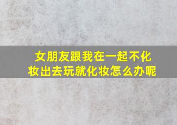 女朋友跟我在一起不化妆出去玩就化妆怎么办呢