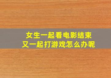 女生一起看电影结束又一起打游戏怎么办呢