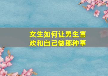 女生如何让男生喜欢和自己做那种事