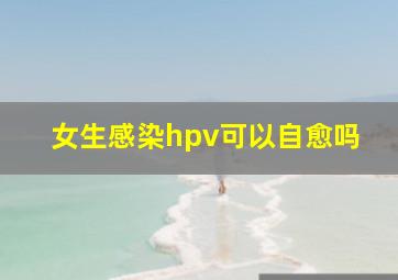 女生感染hpv可以自愈吗