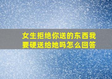 女生拒绝你送的东西我要硬送给她吗怎么回答