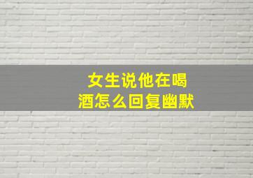 女生说他在喝酒怎么回复幽默