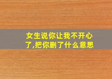 女生说你让我不开心了,把你删了什么意思