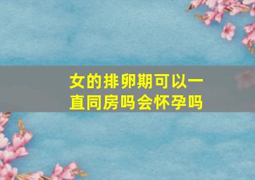 女的排卵期可以一直同房吗会怀孕吗