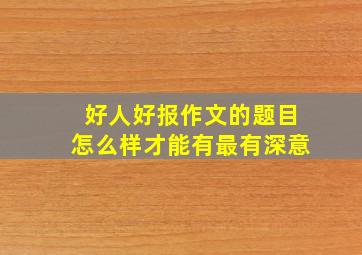 好人好报作文的题目怎么样才能有最有深意