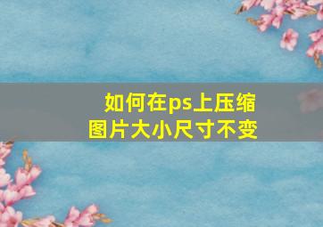 如何在ps上压缩图片大小尺寸不变