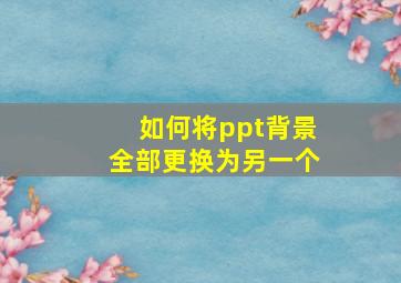 如何将ppt背景全部更换为另一个