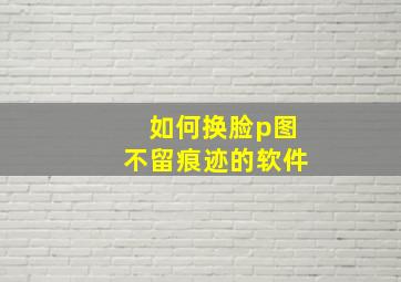 如何换脸p图不留痕迹的软件