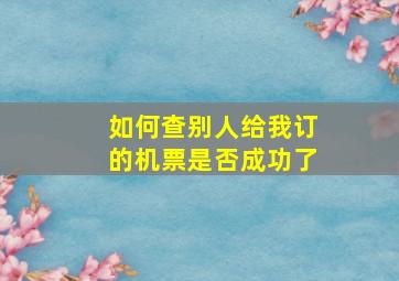 如何查别人给我订的机票是否成功了