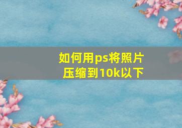 如何用ps将照片压缩到10k以下