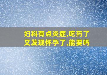 妇科有点炎症,吃药了又发现怀孕了,能要吗