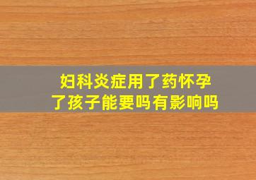 妇科炎症用了药怀孕了孩子能要吗有影响吗