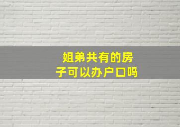 姐弟共有的房子可以办户口吗