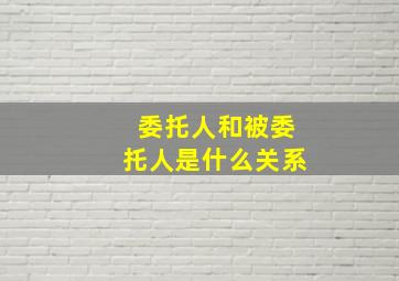 委托人和被委托人是什么关系