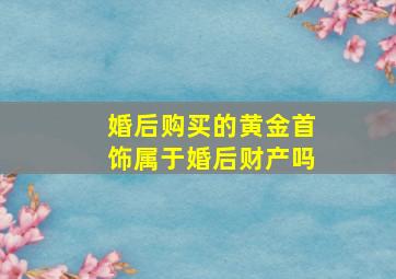 婚后购买的黄金首饰属于婚后财产吗