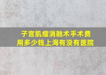 子宫肌瘤消融术手术费用多少钱上海有没有医院