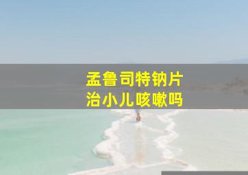 孟鲁司特钠片治小儿咳嗽吗