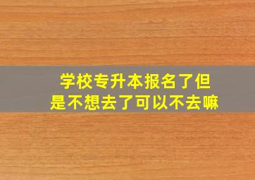 学校专升本报名了但是不想去了可以不去嘛