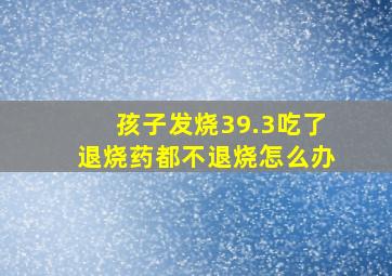 孩子发烧39.3吃了退烧药都不退烧怎么办