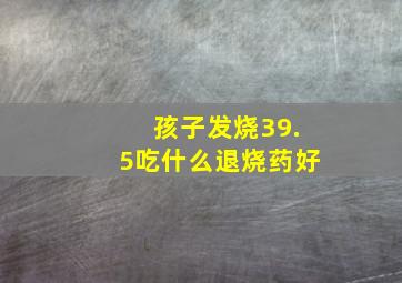 孩子发烧39.5吃什么退烧药好