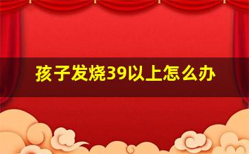 孩子发烧39以上怎么办