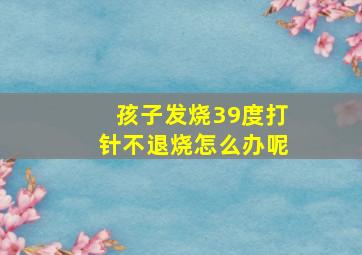 孩子发烧39度打针不退烧怎么办呢