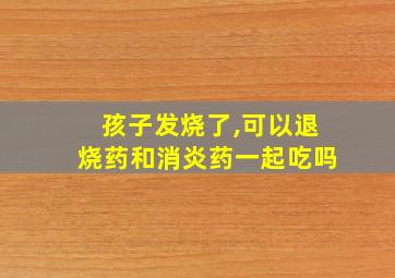 孩子发烧了,可以退烧药和消炎药一起吃吗