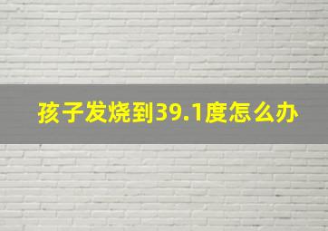 孩子发烧到39.1度怎么办