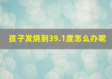 孩子发烧到39.1度怎么办呢