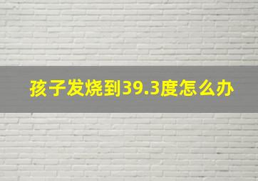 孩子发烧到39.3度怎么办