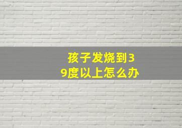 孩子发烧到39度以上怎么办