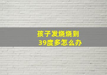 孩子发烧烧到39度多怎么办