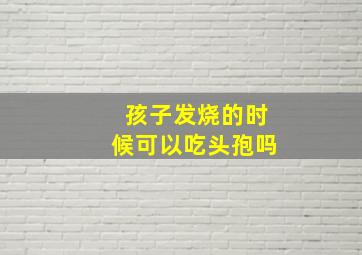 孩子发烧的时候可以吃头孢吗