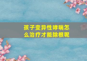 孩子变异性哮喘怎么治疗才能除根呢