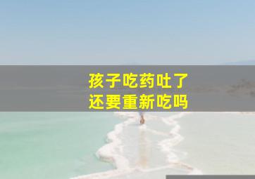 孩子吃药吐了还要重新吃吗