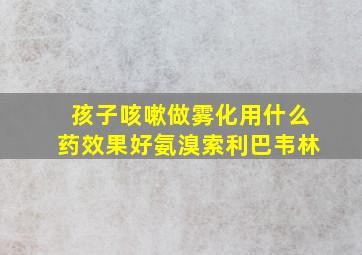 孩子咳嗽做雾化用什么药效果好氨溴索利巴韦林