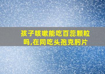 孩子咳嗽能吃百蕊颗粒吗,在同吃头孢克肟片