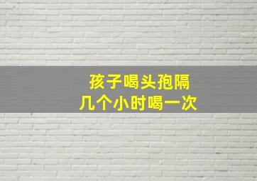 孩子喝头孢隔几个小时喝一次