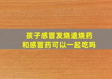 孩子感冒发烧退烧药和感冒药可以一起吃吗