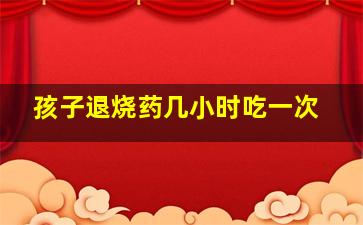 孩子退烧药几小时吃一次