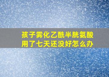 孩子雾化乙酰半胱氨酸用了七天还没好怎么办