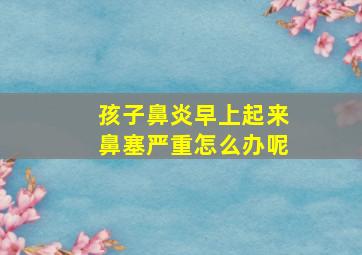 孩子鼻炎早上起来鼻塞严重怎么办呢